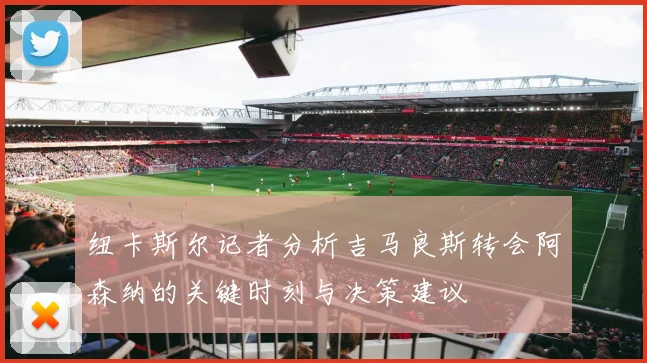 纽卡斯尔记者分析吉马良斯转会阿森纳的关键时刻与决策建议