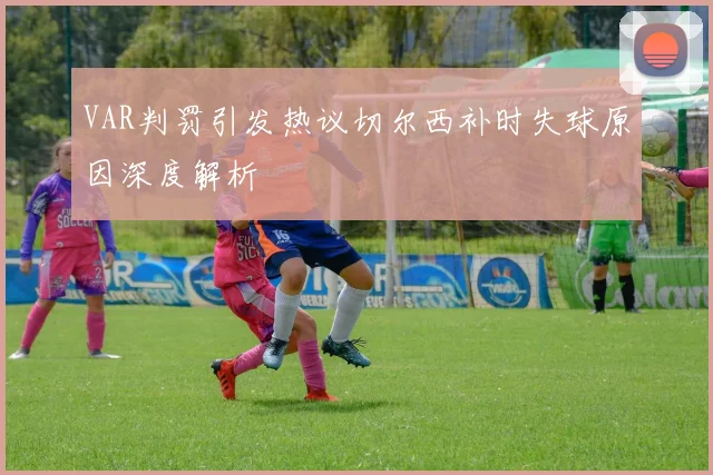 VAR判罚引发热议切尔西补时失球原因深度解析