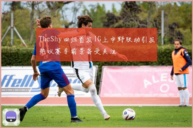 TheShy回归首发IG上中野联动引发热议赛季前景备受关注