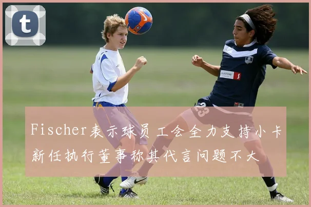 Fischer表示球员工会全力支持小卡新任执行董事称其代言问题不大