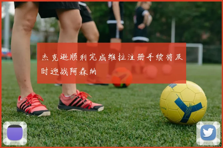 杰克逊顺利完成维拉注册手续将及时迎战阿森纳