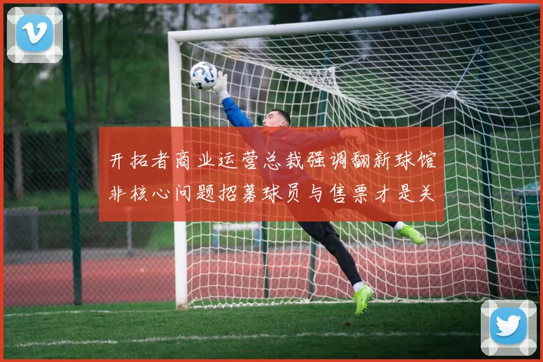 开拓者商业运营总裁强调翻新球馆非核心问题招募球员与售票才是关键挑战