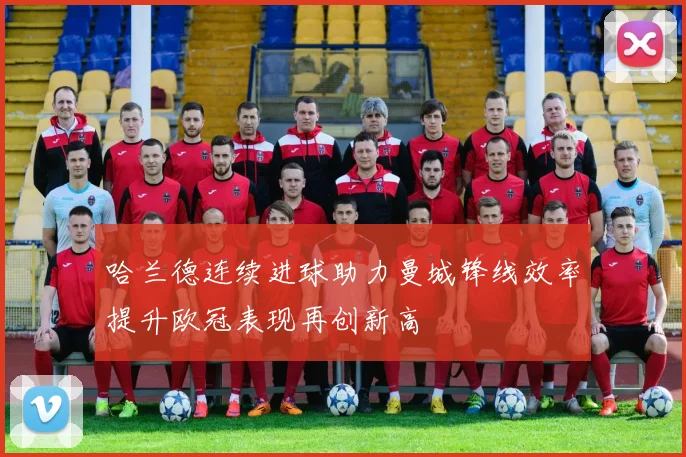 哈兰德连续进球助力曼城锋线效率提升欧冠表现再创新高