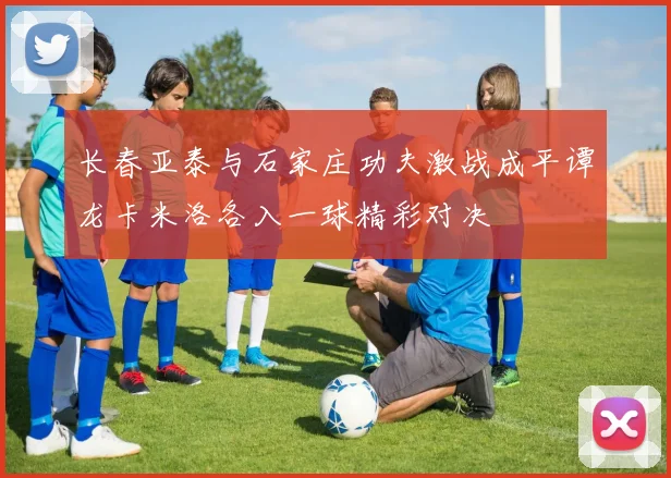 长春亚泰与石家庄功夫激战成平谭龙卡米洛各入一球精彩对决